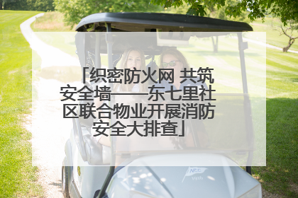 织密防火网 共筑安全墙——东七里社区联合物业开展消防安全大排查